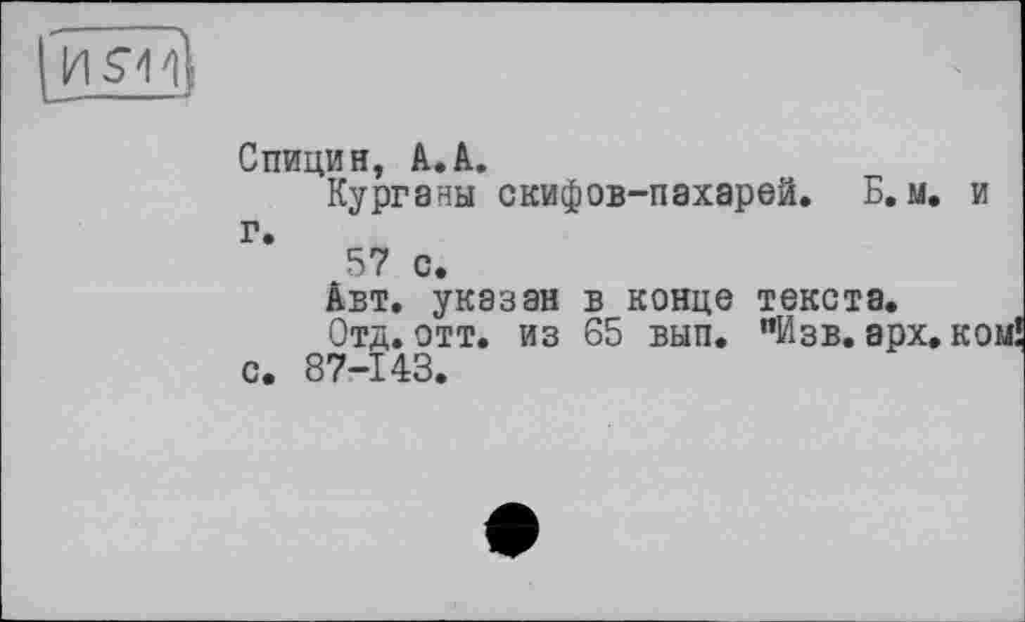 ﻿ияи
Спицин, A.A.
Курганы скифов-пахарей. Б. м. и г.
57 с.
Авт. указан в конце текста.
Отд. отт. из 65 вып. "Изв. арх. ком с. 87-143.